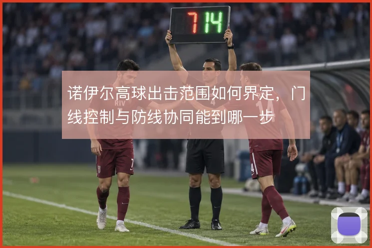诺伊尔高球出击范围如何界定，门线控制与防线协同能到哪一步