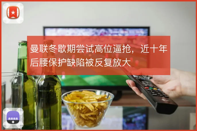 曼联冬歇期尝试高位逼抢，近十年后腰保护缺陷被反复放大
