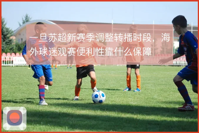 一旦苏超新赛季调整转播时段，海外球迷观赛便利性靠什么保障
