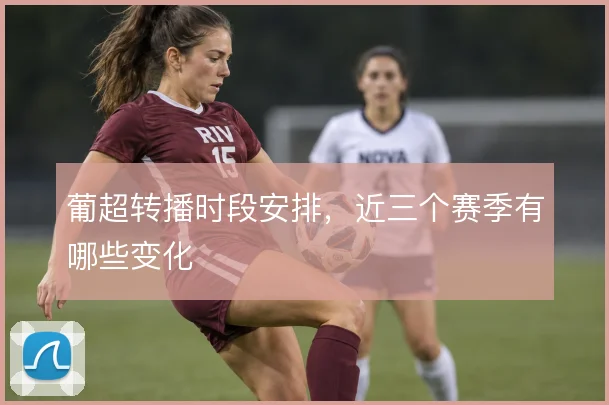 葡超转播时段安排，近三个赛季有哪些变化